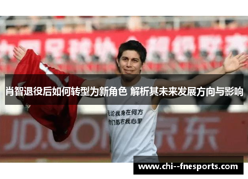 肖智退役后如何转型为新角色 解析其未来发展方向与影响 肖智退役后如何转型为新角色 解析其未来发展方向与影响