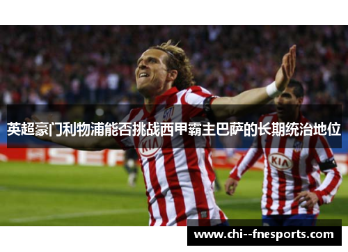 英超豪门利物浦能否挑战西甲霸主巴萨的长期统治地位 英超豪门利物浦能否挑战西甲霸主巴萨的长期统治地位