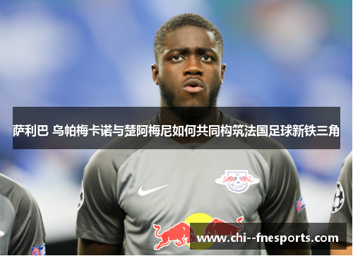 萨利巴 乌帕梅卡诺与楚阿梅尼如何共同构筑法国足球新铁三角 萨利巴 乌帕梅卡诺与楚阿梅尼如何共同构筑法国足球新铁三角