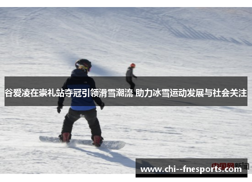 谷爱凌在崇礼站夺冠引领滑雪潮流 助力冰雪运动发展与社会关注