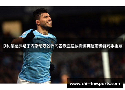 以利桑德罗马丁内斯防守凶悍闻名铁血拦截震慑英超前锋群对手胆寒 以利桑德罗马丁内斯防守凶悍闻名铁血拦截震慑英超前锋群对手胆寒