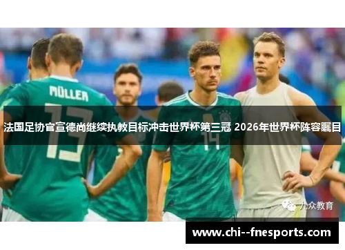 法国足协官宣德尚继续执教目标冲击世界杯第三冠 2026年世界杯阵容瞩目