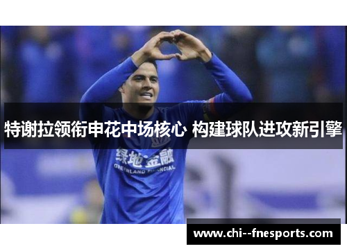 特谢拉领衔申花中场核心 构建球队进攻新引擎 特谢拉领衔申花中场核心 构建球队进攻新引擎