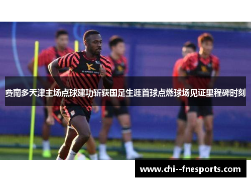 费南多天津主场点球建功斩获国足生涯首球点燃球场见证里程碑时刻 费南多天津主场点球建功斩获国足生涯首球点燃球场见证里程碑时刻