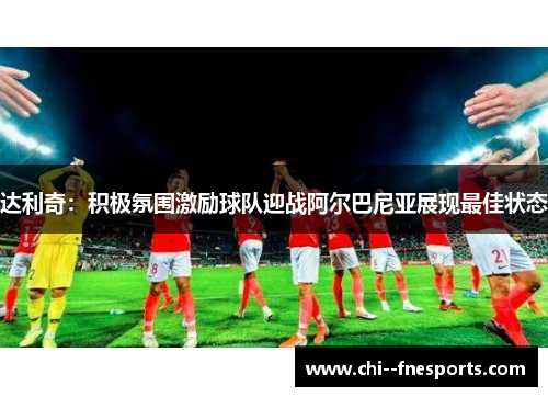 达利奇:积极氛围激励球队迎战阿尔巴尼亚展现最佳状态 达利奇:积极氛围激励球队迎战阿尔巴尼亚展现最佳状态