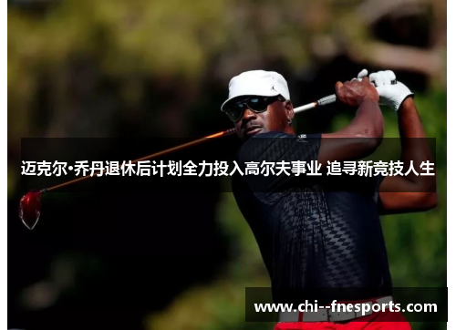 迈克尔·乔丹退休后计划全力投入高尔夫事业 追寻新竞技人生