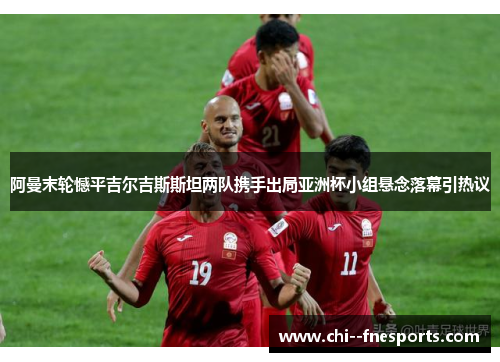 阿曼末轮憾平吉尔吉斯斯坦两队携手出局亚洲杯小组悬念落幕引热议 阿曼末轮憾平吉尔吉斯斯坦两队携手出局亚洲杯小组悬念落幕引热议